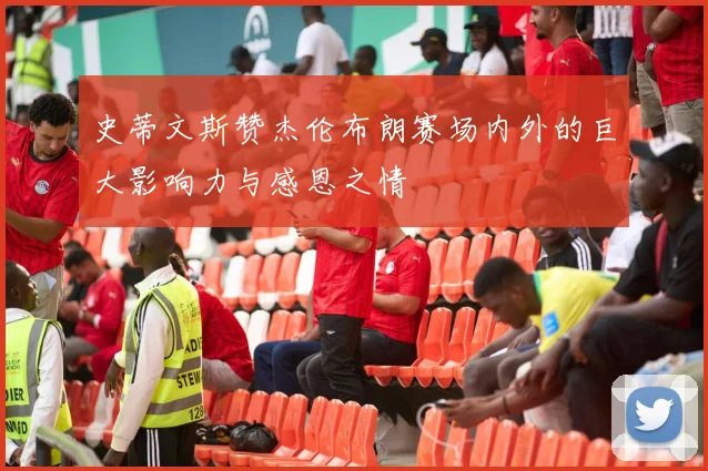 史蒂文斯赞杰伦布朗赛场内外的巨大影响力与感恩之情