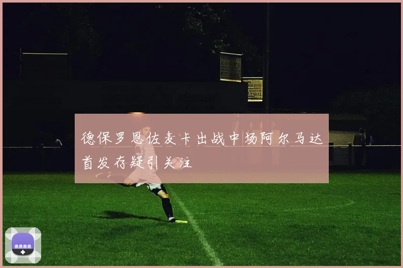 德保罗恩佐麦卡出战中场阿尔马达首发存疑引关注