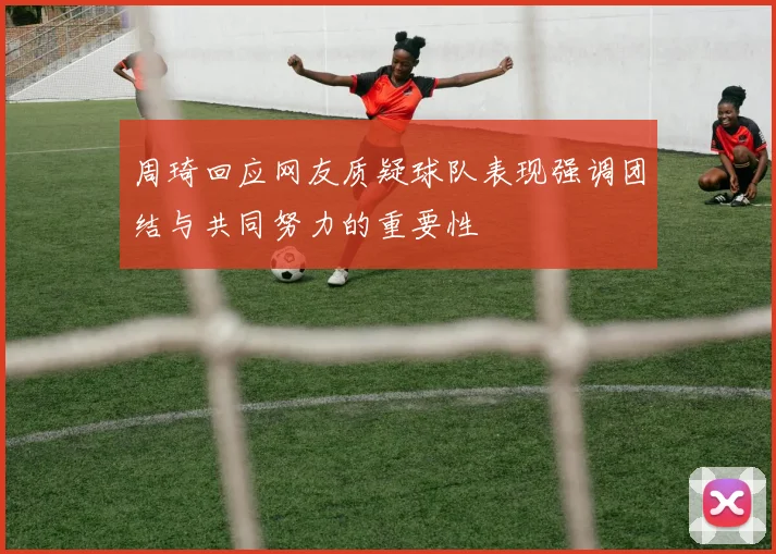 周琦回应网友质疑球队表现强调团结与共同努力的重要性