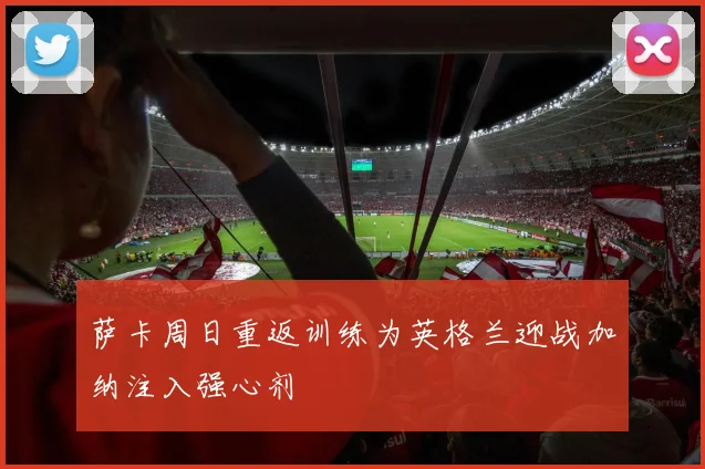 萨卡周日重返训练为英格兰迎战加纳注入强心剂