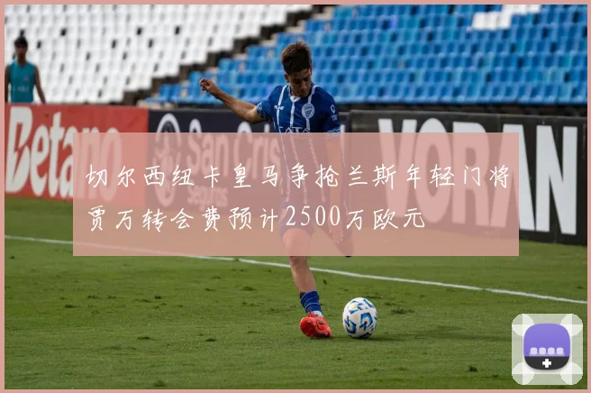 切尔西纽卡皇马争抢兰斯年轻门将贾万转会费预计2500万欧元