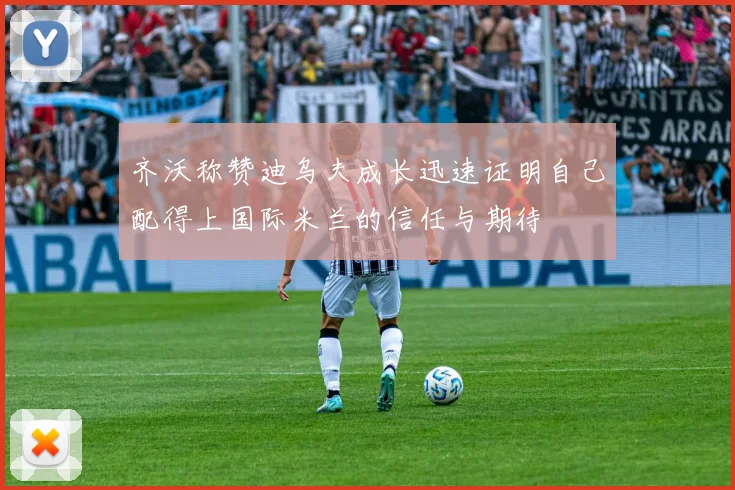 齐沃称赞迪乌夫成长迅速证明自己配得上国际米兰的信任与期待