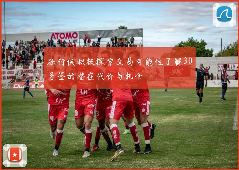 独行侠积极探索交易可能性了解30号签的潜在代价与机会