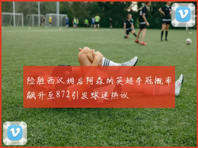 险胜西汉姆后阿森纳英超夺冠概率飙升至872引发球迷热议