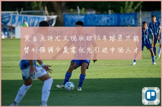 莫吉点评尤文现状称96年球员只能替补强调今夏需优先引进中场人才