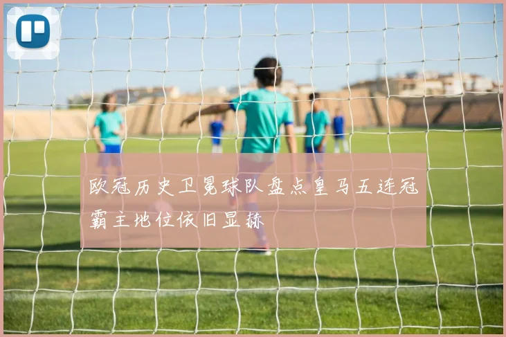 欧冠历史卫冕球队盘点皇马五连冠霸主地位依旧显赫