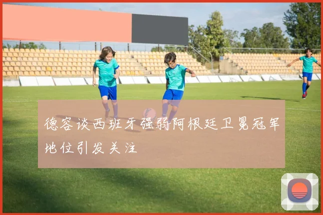 德容谈西班牙强弱阿根廷卫冕冠军地位引发关注