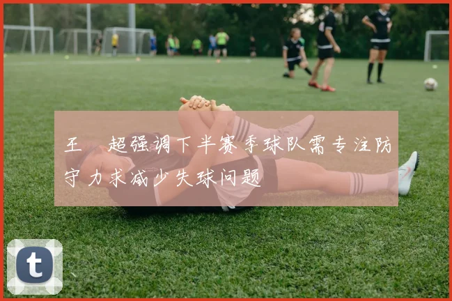 王燊超强调下半赛季球队需专注防守力求减少失球问题